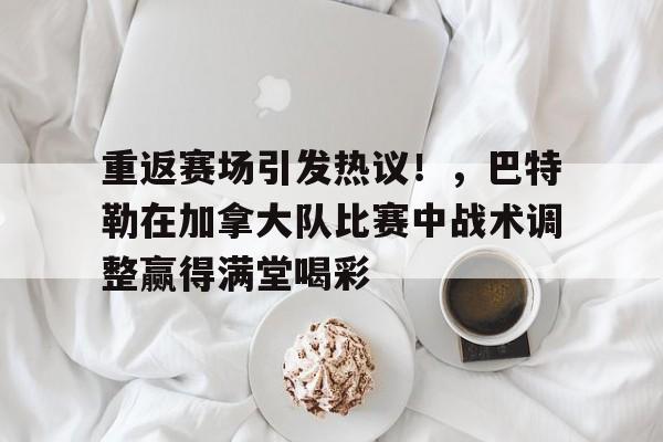 爱游戏APP-包含重返赛场引发热议！，巴特勒在加拿大队比赛中战术调整赢得满堂喝彩的词条