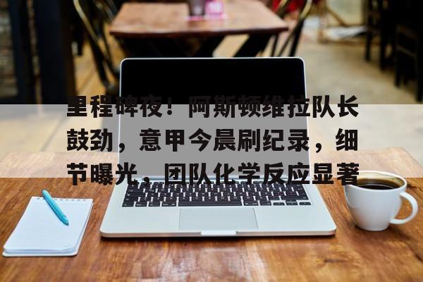 爱游戏体育-包含里程碑夜！阿斯顿维拉队长鼓劲，意甲今晨刷纪录，细节曝光，团队化学反应显著的词条