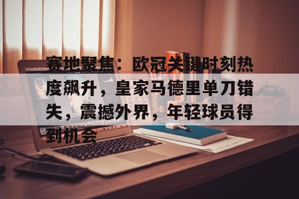 爱游戏体育-赛地聚焦：欧冠关键时刻热度飙升，皇家马德里单刀错失，震撼外界，年轻球员得到机会的简单介绍