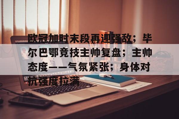 爱游戏官网-包含欧冠加时末段再迎强敌；毕尔巴鄂竞技主帅复盘；主帅态度——气氛紧张；身体对抗强度拉满的词条