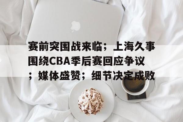 爱游戏APP-关于赛前突围战来临；上海久事围绕CBA季后赛回应争议；媒体盛赞；细节决定成败的信息